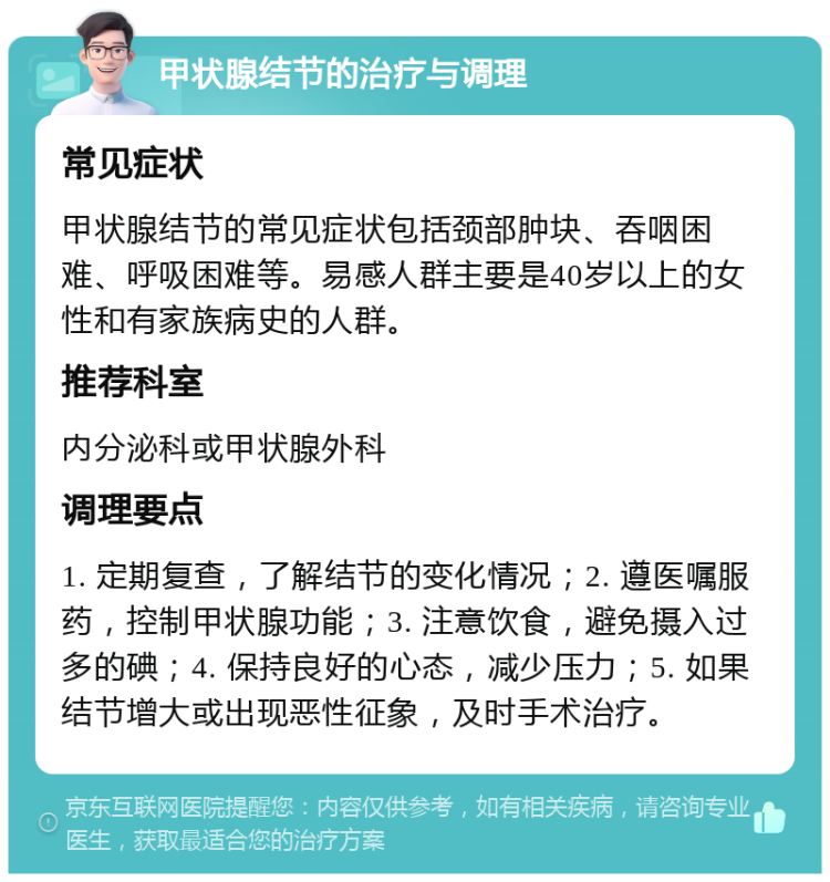 甲状腺结节的治疗与调理 常见症状 甲状腺结节的常见症状包括颈部肿块、吞咽困难、呼吸困难等。易感人群主要是40岁以上的女性和有家族病史的人群。 推荐科室 内分泌科或甲状腺外科 调理要点 1. 定期复查，了解结节的变化情况；2. 遵医嘱服药，控制甲状腺功能；3. 注意饮食，避免摄入过多的碘；4. 保持良好的心态，减少压力；5. 如果结节增大或出现恶性征象，及时手术治疗。