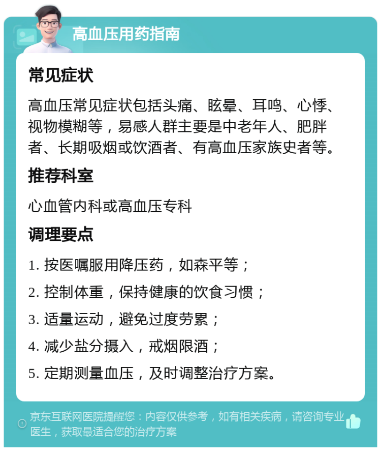 高血压用药指南 常见症状 高血压常见症状包括头痛、眩晕、耳鸣、心悸、视物模糊等，易感人群主要是中老年人、肥胖者、长期吸烟或饮酒者、有高血压家族史者等。 推荐科室 心血管内科或高血压专科 调理要点 1. 按医嘱服用降压药，如森平等； 2. 控制体重，保持健康的饮食习惯； 3. 适量运动，避免过度劳累； 4. 减少盐分摄入，戒烟限酒； 5. 定期测量血压，及时调整治疗方案。