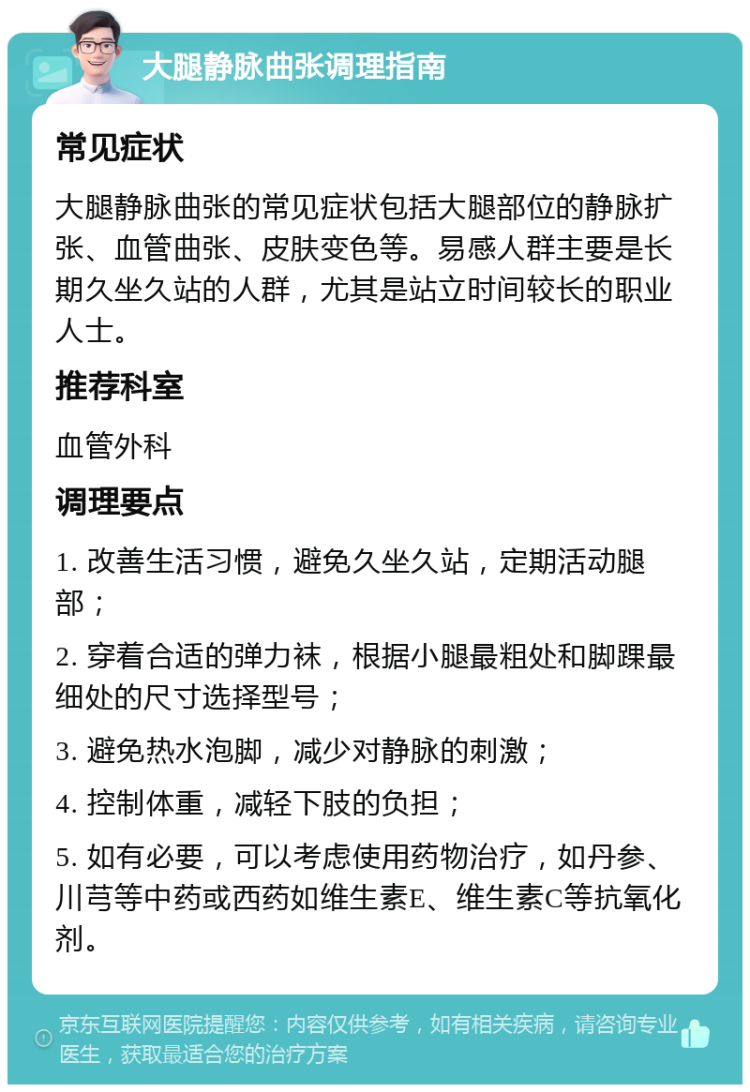 大腿静脉曲张调理指南 常见症状 大腿静脉曲张的常见症状包括大腿部位的静脉扩张、血管曲张、皮肤变色等。易感人群主要是长期久坐久站的人群，尤其是站立时间较长的职业人士。 推荐科室 血管外科 调理要点 1. 改善生活习惯，避免久坐久站，定期活动腿部； 2. 穿着合适的弹力袜，根据小腿最粗处和脚踝最细处的尺寸选择型号； 3. 避免热水泡脚，减少对静脉的刺激； 4. 控制体重，减轻下肢的负担； 5. 如有必要，可以考虑使用药物治疗，如丹参、川芎等中药或西药如维生素E、维生素C等抗氧化剂。