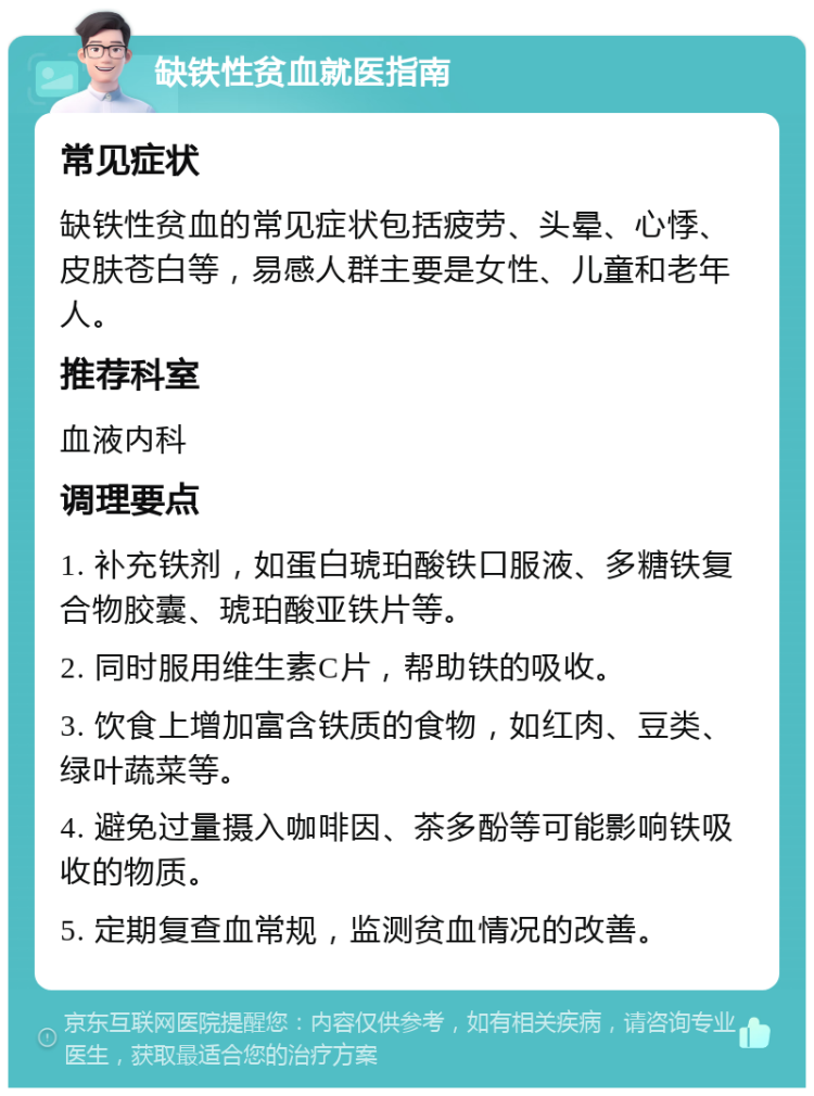 缺铁性贫血就医指南 常见症状 缺铁性贫血的常见症状包括疲劳、头晕、心悸、皮肤苍白等，易感人群主要是女性、儿童和老年人。 推荐科室 血液内科 调理要点 1. 补充铁剂，如蛋白琥珀酸铁口服液、多糖铁复合物胶囊、琥珀酸亚铁片等。 2. 同时服用维生素C片，帮助铁的吸收。 3. 饮食上增加富含铁质的食物，如红肉、豆类、绿叶蔬菜等。 4. 避免过量摄入咖啡因、茶多酚等可能影响铁吸收的物质。 5. 定期复查血常规，监测贫血情况的改善。