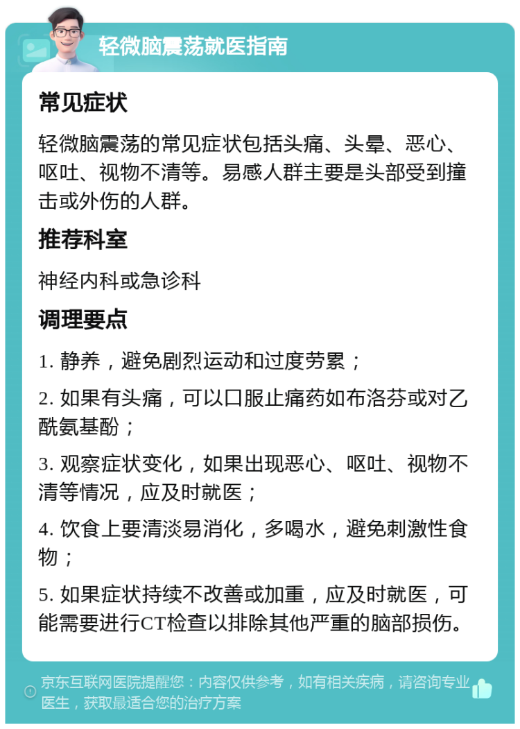 轻微脑震荡就医指南 常见症状 轻微脑震荡的常见症状包括头痛、头晕、恶心、呕吐、视物不清等。易感人群主要是头部受到撞击或外伤的人群。 推荐科室 神经内科或急诊科 调理要点 1. 静养，避免剧烈运动和过度劳累； 2. 如果有头痛，可以口服止痛药如布洛芬或对乙酰氨基酚； 3. 观察症状变化，如果出现恶心、呕吐、视物不清等情况，应及时就医； 4. 饮食上要清淡易消化，多喝水，避免刺激性食物； 5. 如果症状持续不改善或加重，应及时就医，可能需要进行CT检查以排除其他严重的脑部损伤。