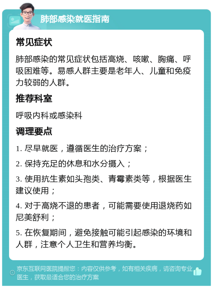 肺部感染就医指南 常见症状 肺部感染的常见症状包括高烧、咳嗽、胸痛、呼吸困难等。易感人群主要是老年人、儿童和免疫力较弱的人群。 推荐科室 呼吸内科或感染科 调理要点 1. 尽早就医，遵循医生的治疗方案； 2. 保持充足的休息和水分摄入； 3. 使用抗生素如头孢类、青霉素类等，根据医生建议使用； 4. 对于高烧不退的患者，可能需要使用退烧药如尼美舒利； 5. 在恢复期间，避免接触可能引起感染的环境和人群，注意个人卫生和营养均衡。