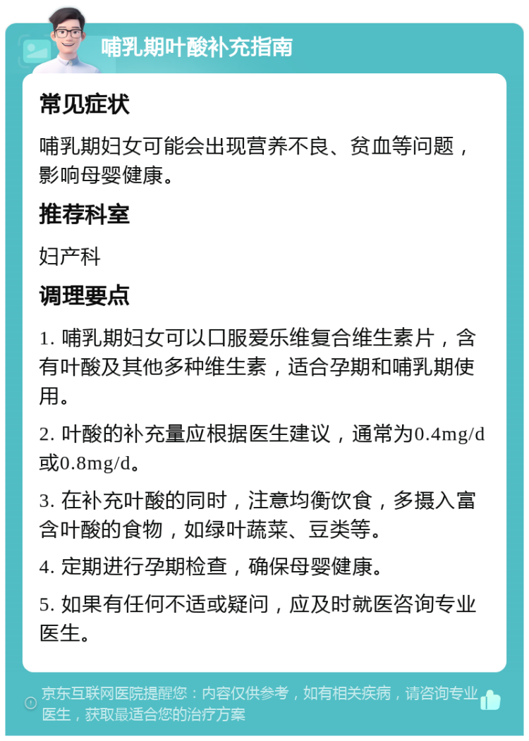 哺乳期叶酸补充指南 常见症状 哺乳期妇女可能会出现营养不良、贫血等问题，影响母婴健康。 推荐科室 妇产科 调理要点 1. 哺乳期妇女可以口服爱乐维复合维生素片，含有叶酸及其他多种维生素，适合孕期和哺乳期使用。 2. 叶酸的补充量应根据医生建议，通常为0.4mg/d或0.8mg/d。 3. 在补充叶酸的同时，注意均衡饮食，多摄入富含叶酸的食物，如绿叶蔬菜、豆类等。 4. 定期进行孕期检查，确保母婴健康。 5. 如果有任何不适或疑问，应及时就医咨询专业医生。