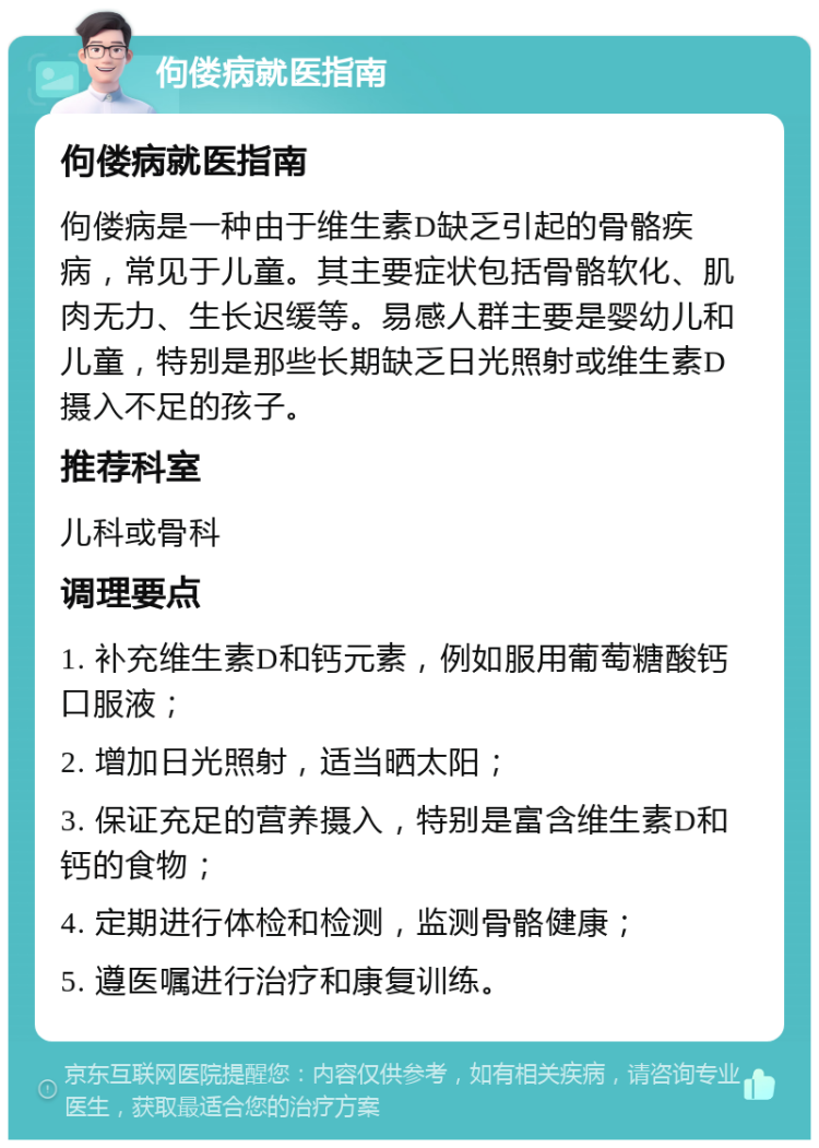 佝偻病就医指南 佝偻病就医指南 佝偻病是一种由于维生素D缺乏引起的骨骼疾病，常见于儿童。其主要症状包括骨骼软化、肌肉无力、生长迟缓等。易感人群主要是婴幼儿和儿童，特别是那些长期缺乏日光照射或维生素D摄入不足的孩子。 推荐科室 儿科或骨科 调理要点 1. 补充维生素D和钙元素，例如服用葡萄糖酸钙口服液； 2. 增加日光照射，适当晒太阳； 3. 保证充足的营养摄入，特别是富含维生素D和钙的食物； 4. 定期进行体检和检测，监测骨骼健康； 5. 遵医嘱进行治疗和康复训练。