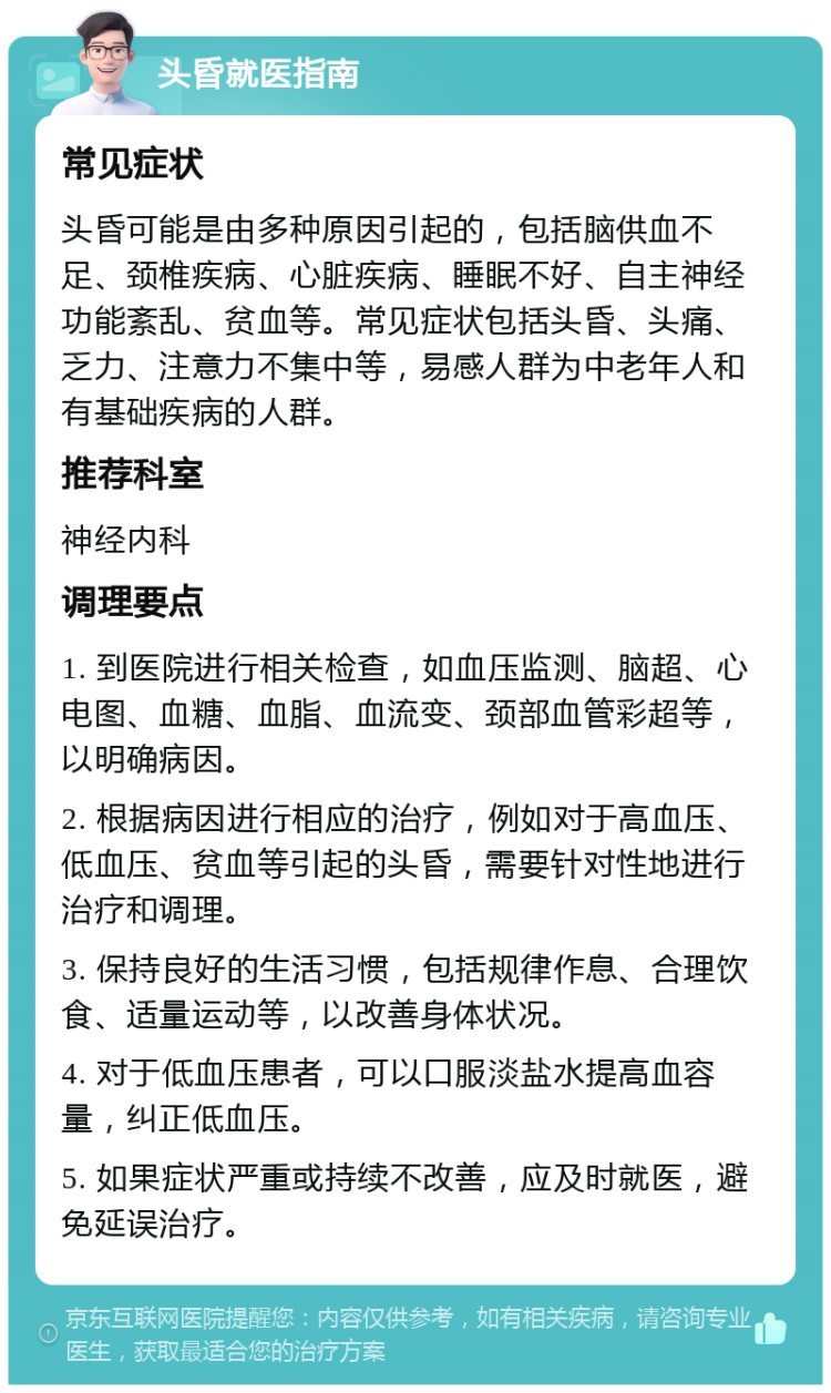 头昏就医指南 常见症状 头昏可能是由多种原因引起的，包括脑供血不足、颈椎疾病、心脏疾病、睡眠不好、自主神经功能紊乱、贫血等。常见症状包括头昏、头痛、乏力、注意力不集中等，易感人群为中老年人和有基础疾病的人群。 推荐科室 神经内科 调理要点 1. 到医院进行相关检查，如血压监测、脑超、心电图、血糖、血脂、血流变、颈部血管彩超等，以明确病因。 2. 根据病因进行相应的治疗，例如对于高血压、低血压、贫血等引起的头昏，需要针对性地进行治疗和调理。 3. 保持良好的生活习惯，包括规律作息、合理饮食、适量运动等，以改善身体状况。 4. 对于低血压患者，可以口服淡盐水提高血容量，纠正低血压。 5. 如果症状严重或持续不改善，应及时就医，避免延误治疗。