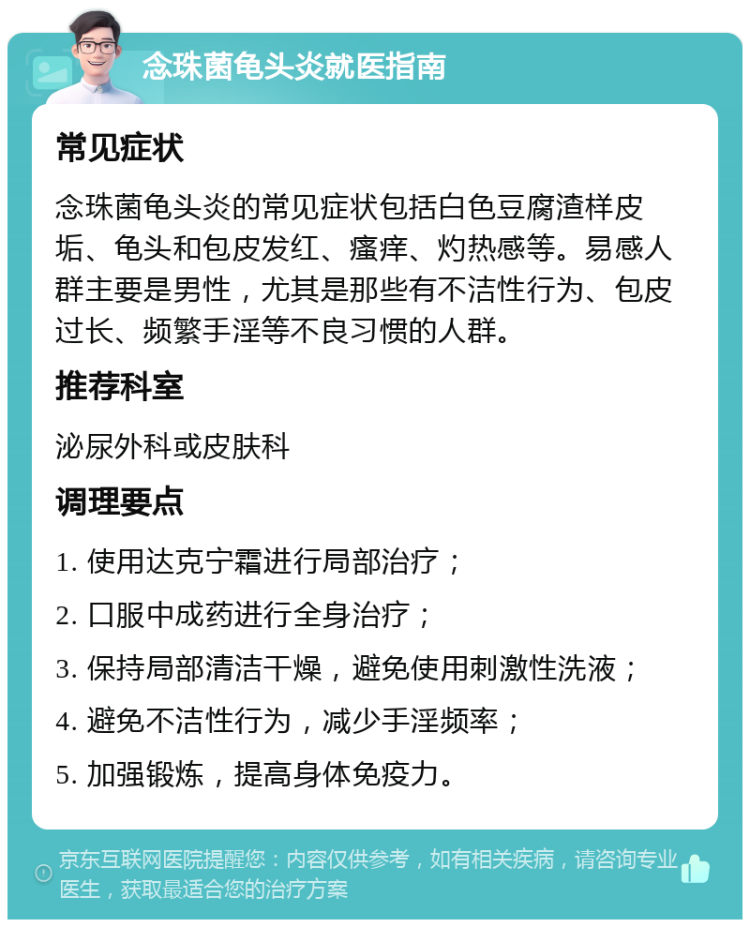 念珠菌龟头炎就医指南 常见症状 念珠菌龟头炎的常见症状包括白色豆腐渣样皮垢、龟头和包皮发红、瘙痒、灼热感等。易感人群主要是男性，尤其是那些有不洁性行为、包皮过长、频繁手淫等不良习惯的人群。 推荐科室 泌尿外科或皮肤科 调理要点 1. 使用达克宁霜进行局部治疗； 2. 口服中成药进行全身治疗； 3. 保持局部清洁干燥，避免使用刺激性洗液； 4. 避免不洁性行为，减少手淫频率； 5. 加强锻炼，提高身体免疫力。