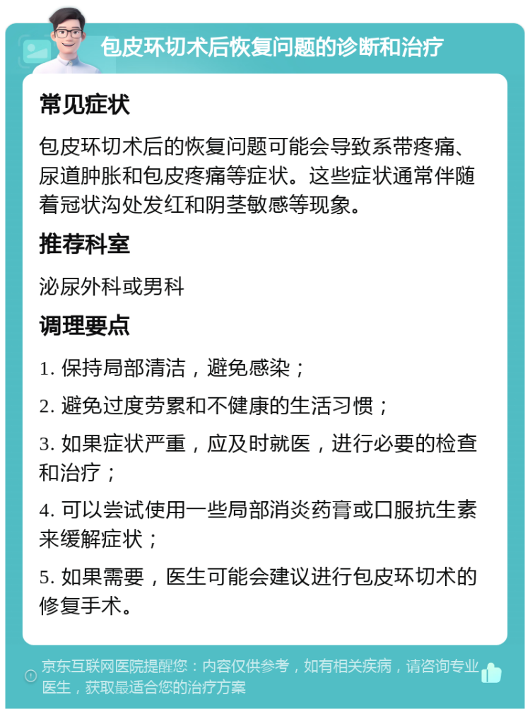 包皮环切术后恢复问题的诊断和治疗 常见症状 包皮环切术后的恢复问题可能会导致系带疼痛、尿道肿胀和包皮疼痛等症状。这些症状通常伴随着冠状沟处发红和阴茎敏感等现象。 推荐科室 泌尿外科或男科 调理要点 1. 保持局部清洁，避免感染； 2. 避免过度劳累和不健康的生活习惯； 3. 如果症状严重，应及时就医，进行必要的检查和治疗； 4. 可以尝试使用一些局部消炎药膏或口服抗生素来缓解症状； 5. 如果需要，医生可能会建议进行包皮环切术的修复手术。