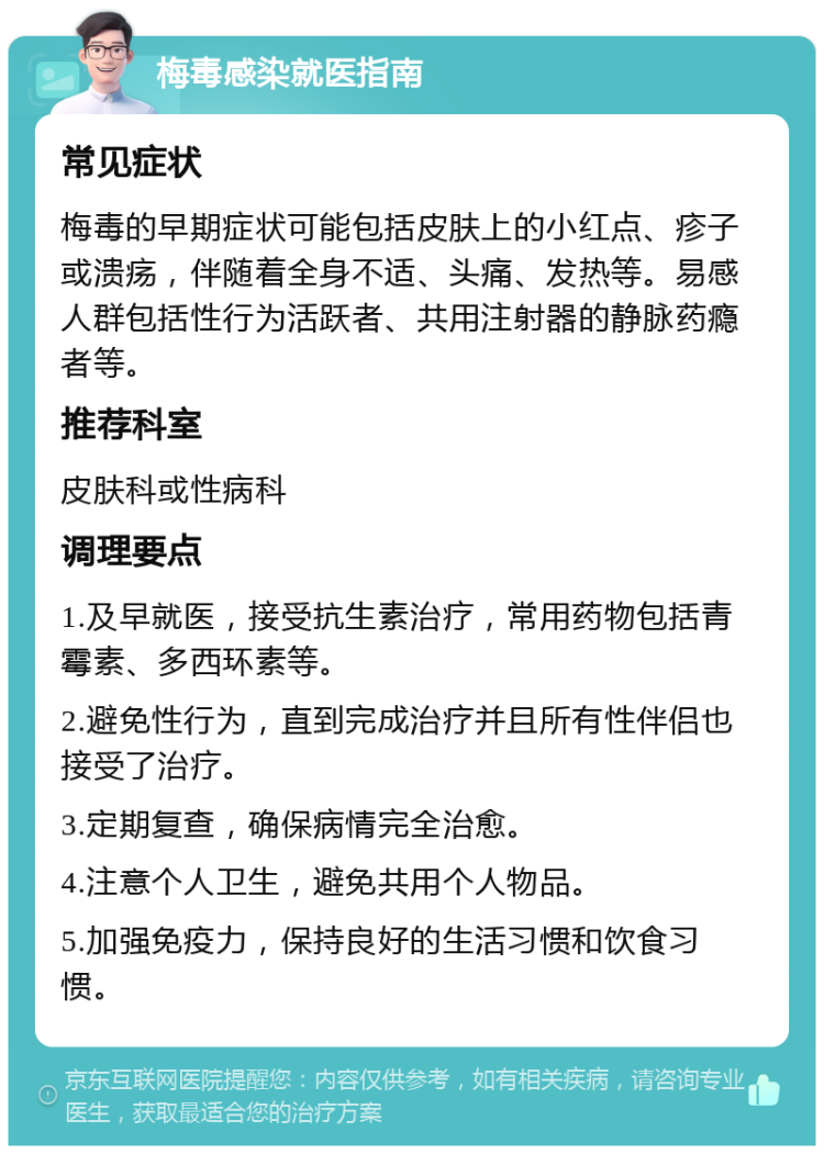 梅毒感染就医指南 常见症状 梅毒的早期症状可能包括皮肤上的小红点、疹子或溃疡，伴随着全身不适、头痛、发热等。易感人群包括性行为活跃者、共用注射器的静脉药瘾者等。 推荐科室 皮肤科或性病科 调理要点 1.及早就医，接受抗生素治疗，常用药物包括青霉素、多西环素等。 2.避免性行为，直到完成治疗并且所有性伴侣也接受了治疗。 3.定期复查，确保病情完全治愈。 4.注意个人卫生，避免共用个人物品。 5.加强免疫力，保持良好的生活习惯和饮食习惯。