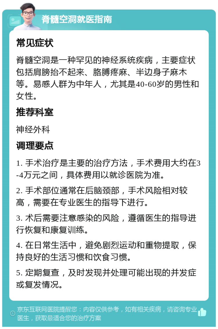 脊髓空洞就医指南 常见症状 脊髓空洞是一种罕见的神经系统疾病，主要症状包括肩膀抬不起来、胳膊疼麻、半边身子麻木等。易感人群为中年人，尤其是40-60岁的男性和女性。 推荐科室 神经外科 调理要点 1. 手术治疗是主要的治疗方法，手术费用大约在3-4万元之间，具体费用以就诊医院为准。 2. 手术部位通常在后脑颈部，手术风险相对较高，需要在专业医生的指导下进行。 3. 术后需要注意感染的风险，遵循医生的指导进行恢复和康复训练。 4. 在日常生活中，避免剧烈运动和重物提取，保持良好的生活习惯和饮食习惯。 5. 定期复查，及时发现并处理可能出现的并发症或复发情况。