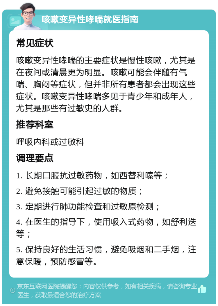 咳嗽变异性哮喘就医指南 常见症状 咳嗽变异性哮喘的主要症状是慢性咳嗽，尤其是在夜间或清晨更为明显。咳嗽可能会伴随有气喘、胸闷等症状，但并非所有患者都会出现这些症状。咳嗽变异性哮喘多见于青少年和成年人，尤其是那些有过敏史的人群。 推荐科室 呼吸内科或过敏科 调理要点 1. 长期口服抗过敏药物，如西替利嗪等； 2. 避免接触可能引起过敏的物质； 3. 定期进行肺功能检查和过敏原检测； 4. 在医生的指导下，使用吸入式药物，如舒利迭等； 5. 保持良好的生活习惯，避免吸烟和二手烟，注意保暖，预防感冒等。