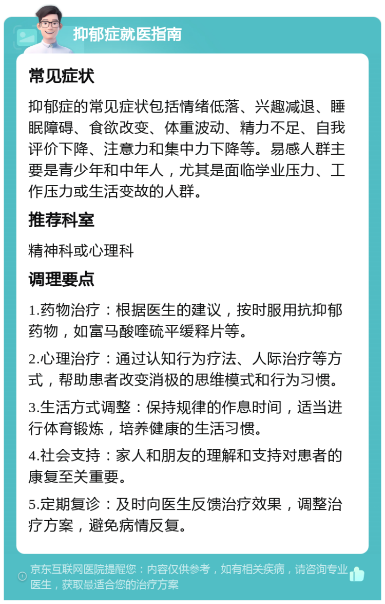 抑郁症就医指南 常见症状 抑郁症的常见症状包括情绪低落、兴趣减退、睡眠障碍、食欲改变、体重波动、精力不足、自我评价下降、注意力和集中力下降等。易感人群主要是青少年和中年人，尤其是面临学业压力、工作压力或生活变故的人群。 推荐科室 精神科或心理科 调理要点 1.药物治疗：根据医生的建议，按时服用抗抑郁药物，如富马酸喹硫平缓释片等。 2.心理治疗：通过认知行为疗法、人际治疗等方式，帮助患者改变消极的思维模式和行为习惯。 3.生活方式调整：保持规律的作息时间，适当进行体育锻炼，培养健康的生活习惯。 4.社会支持：家人和朋友的理解和支持对患者的康复至关重要。 5.定期复诊：及时向医生反馈治疗效果，调整治疗方案，避免病情反复。