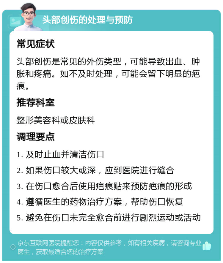 头部创伤的处理与预防 常见症状 头部创伤是常见的外伤类型，可能导致出血、肿胀和疼痛。如不及时处理，可能会留下明显的疤痕。 推荐科室 整形美容科或皮肤科 调理要点 1. 及时止血并清洁伤口 2. 如果伤口较大或深，应到医院进行缝合 3. 在伤口愈合后使用疤痕贴来预防疤痕的形成 4. 遵循医生的药物治疗方案，帮助伤口恢复 5. 避免在伤口未完全愈合前进行剧烈运动或活动