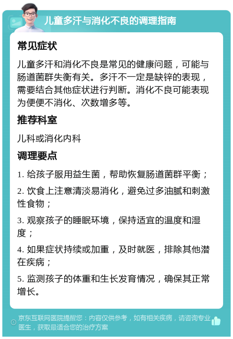 儿童多汗与消化不良的调理指南 常见症状 儿童多汗和消化不良是常见的健康问题，可能与肠道菌群失衡有关。多汗不一定是缺锌的表现，需要结合其他症状进行判断。消化不良可能表现为便便不消化、次数增多等。 推荐科室 儿科或消化内科 调理要点 1. 给孩子服用益生菌，帮助恢复肠道菌群平衡； 2. 饮食上注意清淡易消化，避免过多油腻和刺激性食物； 3. 观察孩子的睡眠环境，保持适宜的温度和湿度； 4. 如果症状持续或加重，及时就医，排除其他潜在疾病； 5. 监测孩子的体重和生长发育情况，确保其正常增长。