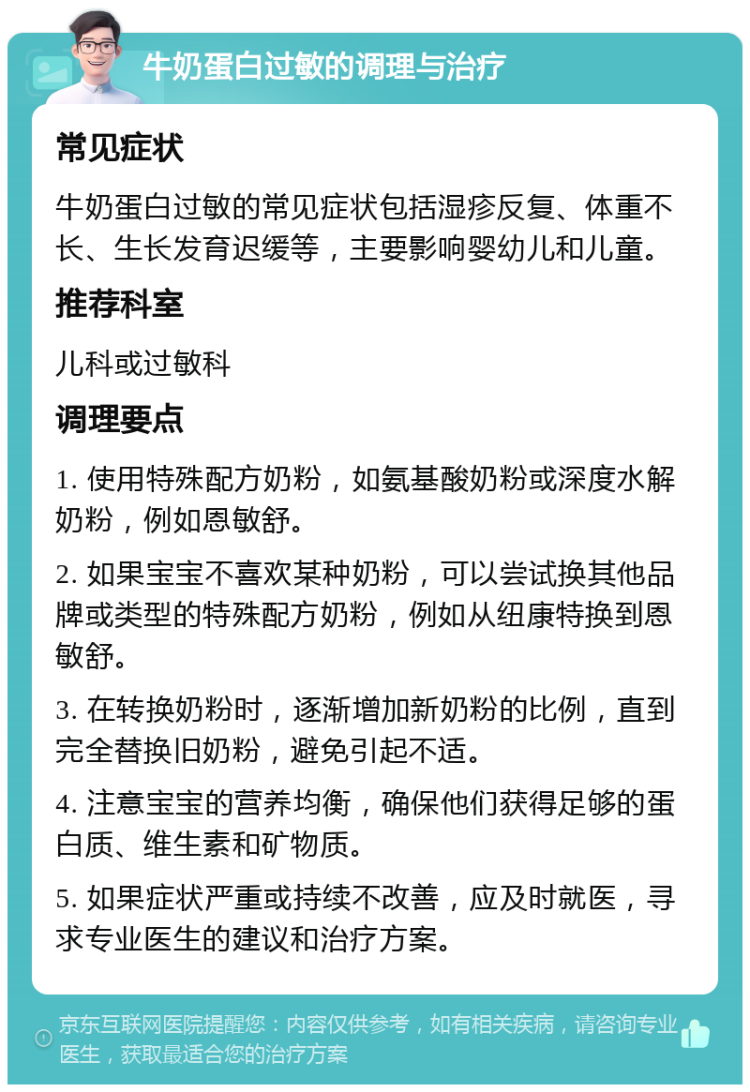 牛奶蛋白过敏的调理与治疗 常见症状 牛奶蛋白过敏的常见症状包括湿疹反复、体重不长、生长发育迟缓等，主要影响婴幼儿和儿童。 推荐科室 儿科或过敏科 调理要点 1. 使用特殊配方奶粉，如氨基酸奶粉或深度水解奶粉，例如恩敏舒。 2. 如果宝宝不喜欢某种奶粉，可以尝试换其他品牌或类型的特殊配方奶粉，例如从纽康特换到恩敏舒。 3. 在转换奶粉时，逐渐增加新奶粉的比例，直到完全替换旧奶粉，避免引起不适。 4. 注意宝宝的营养均衡，确保他们获得足够的蛋白质、维生素和矿物质。 5. 如果症状严重或持续不改善，应及时就医，寻求专业医生的建议和治疗方案。