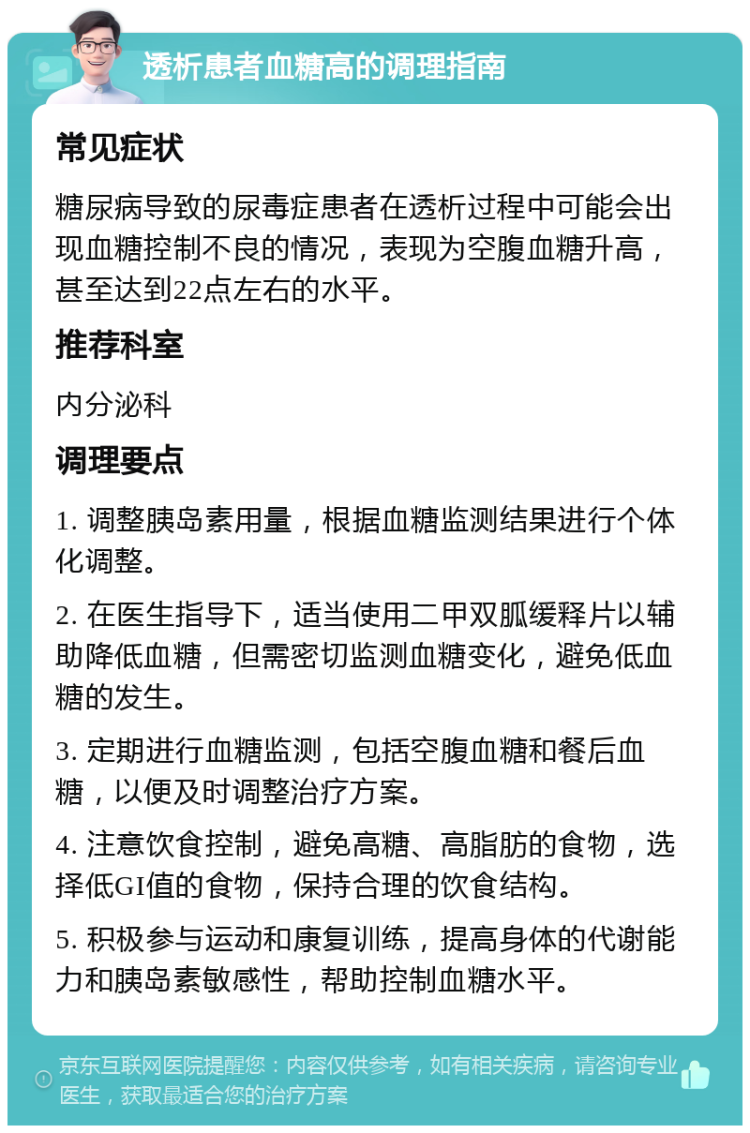 透析患者血糖高的调理指南 常见症状 糖尿病导致的尿毒症患者在透析过程中可能会出现血糖控制不良的情况，表现为空腹血糖升高，甚至达到22点左右的水平。 推荐科室 内分泌科 调理要点 1. 调整胰岛素用量，根据血糖监测结果进行个体化调整。 2. 在医生指导下，适当使用二甲双胍缓释片以辅助降低血糖，但需密切监测血糖变化，避免低血糖的发生。 3. 定期进行血糖监测，包括空腹血糖和餐后血糖，以便及时调整治疗方案。 4. 注意饮食控制，避免高糖、高脂肪的食物，选择低GI值的食物，保持合理的饮食结构。 5. 积极参与运动和康复训练，提高身体的代谢能力和胰岛素敏感性，帮助控制血糖水平。