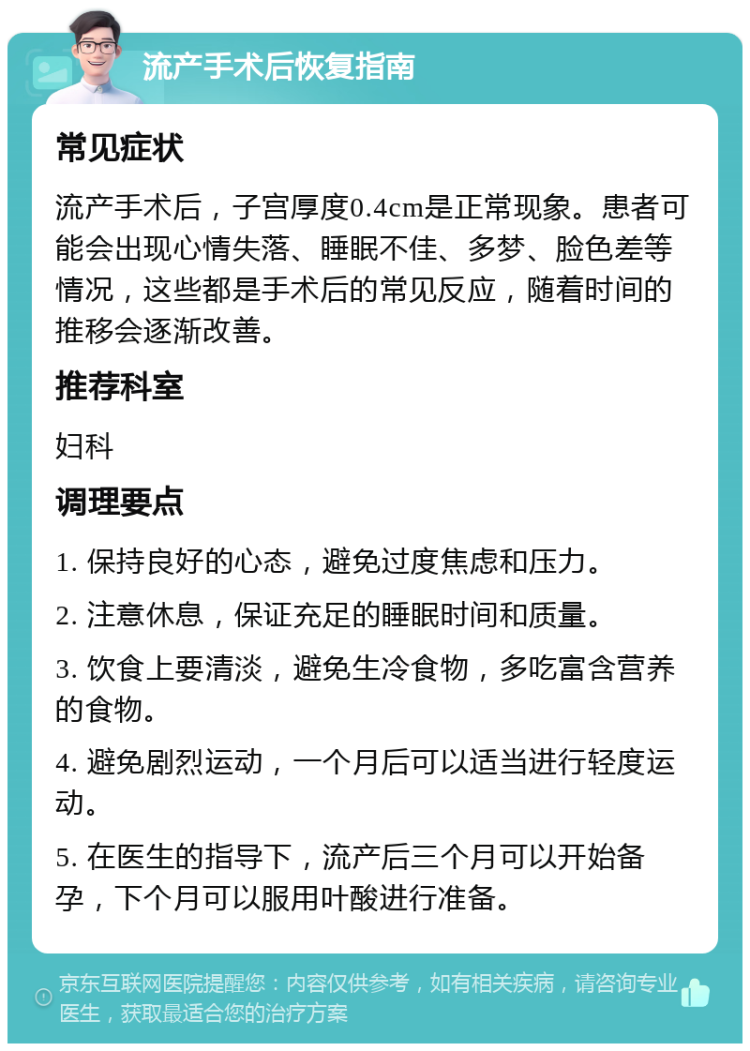 流产手术后恢复指南 常见症状 流产手术后，子宫厚度0.4cm是正常现象。患者可能会出现心情失落、睡眠不佳、多梦、脸色差等情况，这些都是手术后的常见反应，随着时间的推移会逐渐改善。 推荐科室 妇科 调理要点 1. 保持良好的心态，避免过度焦虑和压力。 2. 注意休息，保证充足的睡眠时间和质量。 3. 饮食上要清淡，避免生冷食物，多吃富含营养的食物。 4. 避免剧烈运动，一个月后可以适当进行轻度运动。 5. 在医生的指导下，流产后三个月可以开始备孕，下个月可以服用叶酸进行准备。