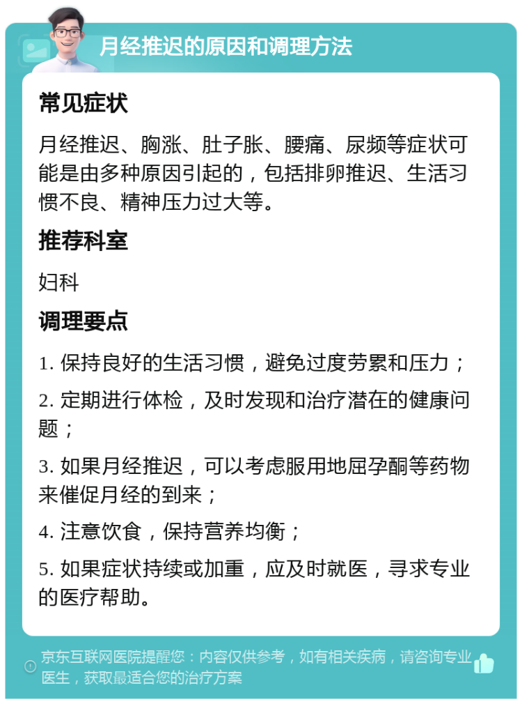 月经推迟的原因和调理方法 常见症状 月经推迟、胸涨、肚子胀、腰痛、尿频等症状可能是由多种原因引起的，包括排卵推迟、生活习惯不良、精神压力过大等。 推荐科室 妇科 调理要点 1. 保持良好的生活习惯，避免过度劳累和压力； 2. 定期进行体检，及时发现和治疗潜在的健康问题； 3. 如果月经推迟，可以考虑服用地屈孕酮等药物来催促月经的到来； 4. 注意饮食，保持营养均衡； 5. 如果症状持续或加重，应及时就医，寻求专业的医疗帮助。