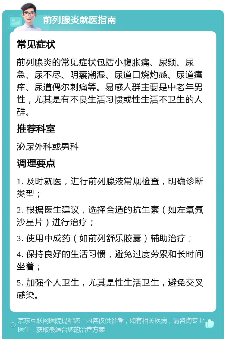 前列腺炎就医指南 常见症状 前列腺炎的常见症状包括小腹胀痛、尿频、尿急、尿不尽、阴囊潮湿、尿道口烧灼感、尿道瘙痒、尿道偶尔刺痛等。易感人群主要是中老年男性，尤其是有不良生活习惯或性生活不卫生的人群。 推荐科室 泌尿外科或男科 调理要点 1. 及时就医，进行前列腺液常规检查，明确诊断类型； 2. 根据医生建议，选择合适的抗生素（如左氧氟沙星片）进行治疗； 3. 使用中成药（如前列舒乐胶囊）辅助治疗； 4. 保持良好的生活习惯，避免过度劳累和长时间坐着； 5. 加强个人卫生，尤其是性生活卫生，避免交叉感染。