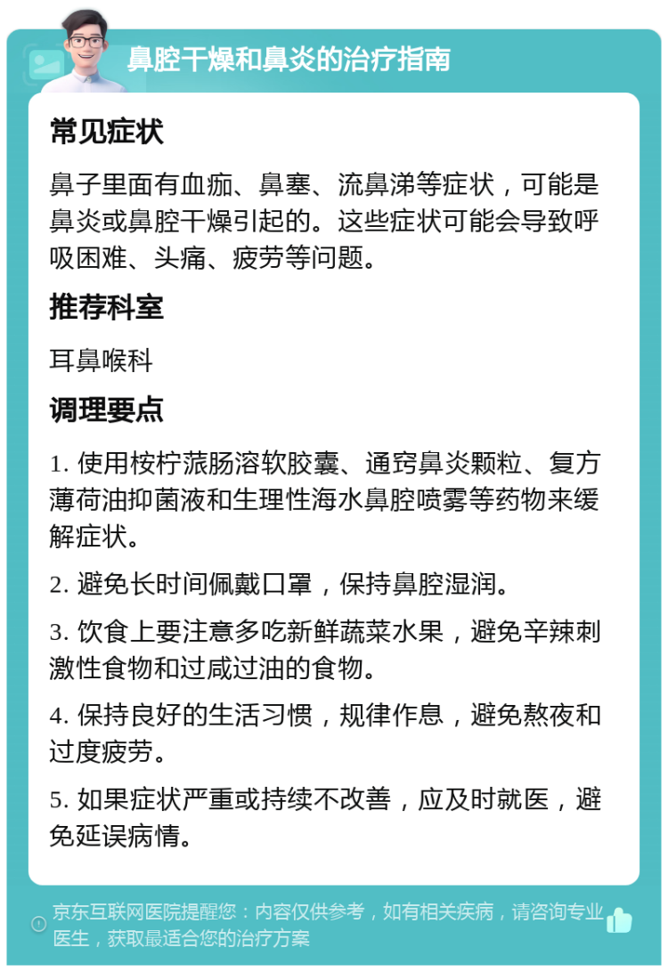 鼻腔干燥和鼻炎的治疗指南 常见症状 鼻子里面有血痂、鼻塞、流鼻涕等症状，可能是鼻炎或鼻腔干燥引起的。这些症状可能会导致呼吸困难、头痛、疲劳等问题。 推荐科室 耳鼻喉科 调理要点 1. 使用桉柠蒎肠溶软胶囊、通窍鼻炎颗粒、复方薄荷油抑菌液和生理性海水鼻腔喷雾等药物来缓解症状。 2. 避免长时间佩戴口罩，保持鼻腔湿润。 3. 饮食上要注意多吃新鲜蔬菜水果，避免辛辣刺激性食物和过咸过油的食物。 4. 保持良好的生活习惯，规律作息，避免熬夜和过度疲劳。 5. 如果症状严重或持续不改善，应及时就医，避免延误病情。