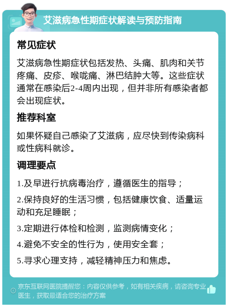 艾滋病急性期症状解读与预防指南 常见症状 艾滋病急性期症状包括发热、头痛、肌肉和关节疼痛、皮疹、喉咙痛、淋巴结肿大等。这些症状通常在感染后2-4周内出现，但并非所有感染者都会出现症状。 推荐科室 如果怀疑自己感染了艾滋病，应尽快到传染病科或性病科就诊。 调理要点 1.及早进行抗病毒治疗，遵循医生的指导； 2.保持良好的生活习惯，包括健康饮食、适量运动和充足睡眠； 3.定期进行体检和检测，监测病情变化； 4.避免不安全的性行为，使用安全套； 5.寻求心理支持，减轻精神压力和焦虑。