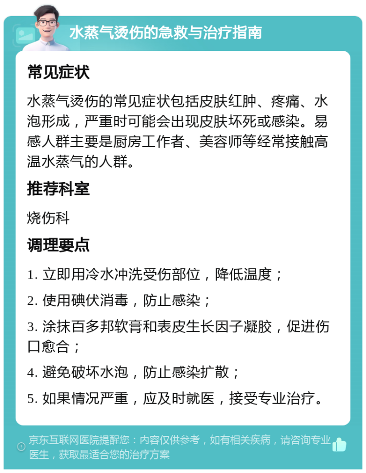 水蒸气烫伤的急救与治疗指南 常见症状 水蒸气烫伤的常见症状包括皮肤红肿、疼痛、水泡形成，严重时可能会出现皮肤坏死或感染。易感人群主要是厨房工作者、美容师等经常接触高温水蒸气的人群。 推荐科室 烧伤科 调理要点 1. 立即用冷水冲洗受伤部位，降低温度； 2. 使用碘伏消毒，防止感染； 3. 涂抹百多邦软膏和表皮生长因子凝胶，促进伤口愈合； 4. 避免破坏水泡，防止感染扩散； 5. 如果情况严重，应及时就医，接受专业治疗。