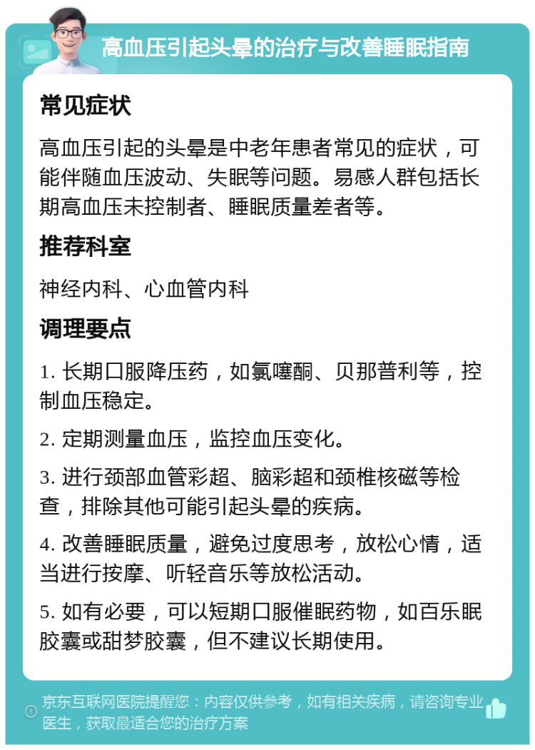 高血压引起头晕的治疗与改善睡眠指南 常见症状 高血压引起的头晕是中老年患者常见的症状，可能伴随血压波动、失眠等问题。易感人群包括长期高血压未控制者、睡眠质量差者等。 推荐科室 神经内科、心血管内科 调理要点 1. 长期口服降压药，如氯噻酮、贝那普利等，控制血压稳定。 2. 定期测量血压，监控血压变化。 3. 进行颈部血管彩超、脑彩超和颈椎核磁等检查，排除其他可能引起头晕的疾病。 4. 改善睡眠质量，避免过度思考，放松心情，适当进行按摩、听轻音乐等放松活动。 5. 如有必要，可以短期口服催眠药物，如百乐眠胶囊或甜梦胶囊，但不建议长期使用。