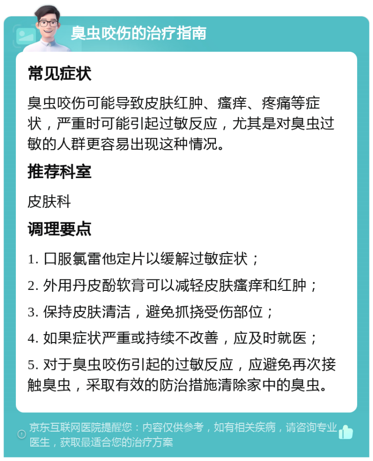 臭虫咬伤的治疗指南 常见症状 臭虫咬伤可能导致皮肤红肿、瘙痒、疼痛等症状，严重时可能引起过敏反应，尤其是对臭虫过敏的人群更容易出现这种情况。 推荐科室 皮肤科 调理要点 1. 口服氯雷他定片以缓解过敏症状； 2. 外用丹皮酚软膏可以减轻皮肤瘙痒和红肿； 3. 保持皮肤清洁，避免抓挠受伤部位； 4. 如果症状严重或持续不改善，应及时就医； 5. 对于臭虫咬伤引起的过敏反应，应避免再次接触臭虫，采取有效的防治措施清除家中的臭虫。