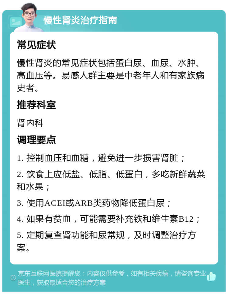 慢性肾炎治疗指南 常见症状 慢性肾炎的常见症状包括蛋白尿、血尿、水肿、高血压等。易感人群主要是中老年人和有家族病史者。 推荐科室 肾内科 调理要点 1. 控制血压和血糖，避免进一步损害肾脏； 2. 饮食上应低盐、低脂、低蛋白，多吃新鲜蔬菜和水果； 3. 使用ACEI或ARB类药物降低蛋白尿； 4. 如果有贫血，可能需要补充铁和维生素B12； 5. 定期复查肾功能和尿常规，及时调整治疗方案。