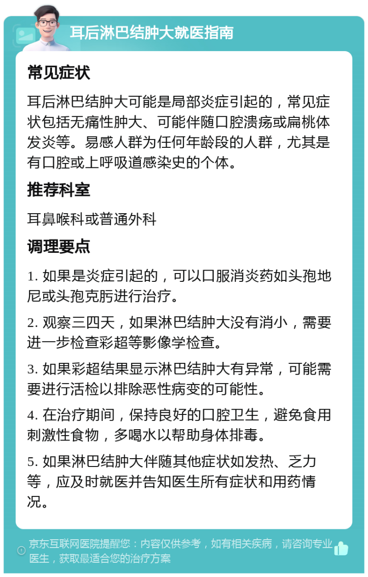 耳后淋巴结肿大就医指南 常见症状 耳后淋巴结肿大可能是局部炎症引起的，常见症状包括无痛性肿大、可能伴随口腔溃疡或扁桃体发炎等。易感人群为任何年龄段的人群，尤其是有口腔或上呼吸道感染史的个体。 推荐科室 耳鼻喉科或普通外科 调理要点 1. 如果是炎症引起的，可以口服消炎药如头孢地尼或头孢克肟进行治疗。 2. 观察三四天，如果淋巴结肿大没有消小，需要进一步检查彩超等影像学检查。 3. 如果彩超结果显示淋巴结肿大有异常，可能需要进行活检以排除恶性病变的可能性。 4. 在治疗期间，保持良好的口腔卫生，避免食用刺激性食物，多喝水以帮助身体排毒。 5. 如果淋巴结肿大伴随其他症状如发热、乏力等，应及时就医并告知医生所有症状和用药情况。