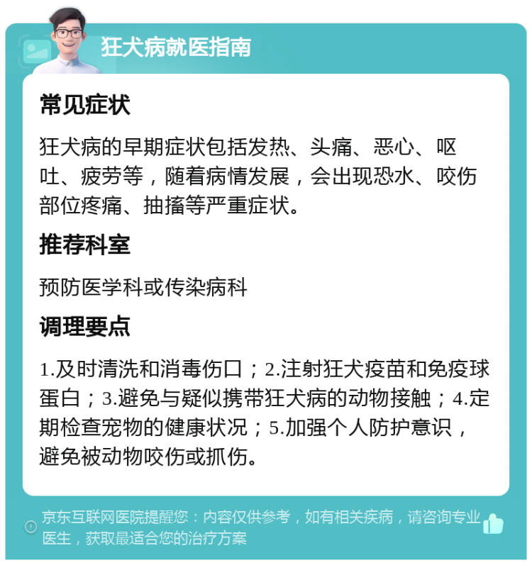 狂犬病就医指南 常见症状 狂犬病的早期症状包括发热、头痛、恶心、呕吐、疲劳等，随着病情发展，会出现恐水、咬伤部位疼痛、抽搐等严重症状。 推荐科室 预防医学科或传染病科 调理要点 1.及时清洗和消毒伤口；2.注射狂犬疫苗和免疫球蛋白；3.避免与疑似携带狂犬病的动物接触；4.定期检查宠物的健康状况；5.加强个人防护意识，避免被动物咬伤或抓伤。