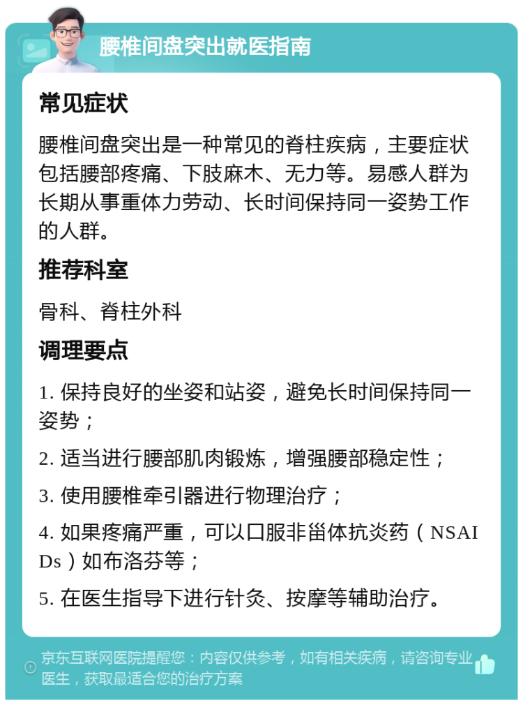 腰椎间盘突出就医指南 常见症状 腰椎间盘突出是一种常见的脊柱疾病，主要症状包括腰部疼痛、下肢麻木、无力等。易感人群为长期从事重体力劳动、长时间保持同一姿势工作的人群。 推荐科室 骨科、脊柱外科 调理要点 1. 保持良好的坐姿和站姿，避免长时间保持同一姿势； 2. 适当进行腰部肌肉锻炼，增强腰部稳定性； 3. 使用腰椎牵引器进行物理治疗； 4. 如果疼痛严重，可以口服非甾体抗炎药（NSAIDs）如布洛芬等； 5. 在医生指导下进行针灸、按摩等辅助治疗。