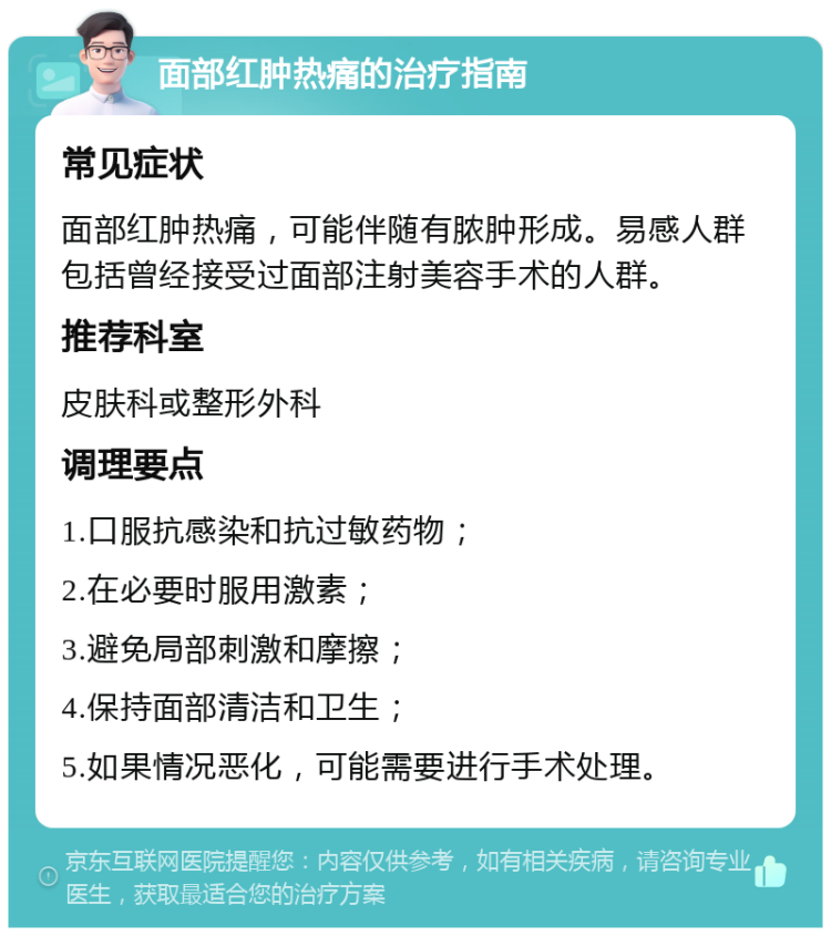 面部红肿热痛的治疗指南 常见症状 面部红肿热痛，可能伴随有脓肿形成。易感人群包括曾经接受过面部注射美容手术的人群。 推荐科室 皮肤科或整形外科 调理要点 1.口服抗感染和抗过敏药物； 2.在必要时服用激素； 3.避免局部刺激和摩擦； 4.保持面部清洁和卫生； 5.如果情况恶化，可能需要进行手术处理。