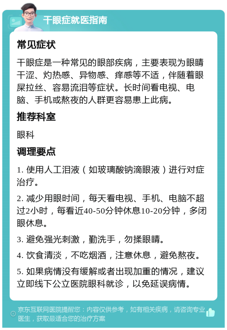 干眼症就医指南 常见症状 干眼症是一种常见的眼部疾病，主要表现为眼睛干涩、灼热感、异物感、痒感等不适，伴随着眼屎拉丝、容易流泪等症状。长时间看电视、电脑、手机或熬夜的人群更容易患上此病。 推荐科室 眼科 调理要点 1. 使用人工泪液（如玻璃酸钠滴眼液）进行对症治疗。 2. 减少用眼时间，每天看电视、手机、电脑不超过2小时，每看近40-50分钟休息10-20分钟，多闭眼休息。 3. 避免强光刺激，勤洗手，勿揉眼睛。 4. 饮食清淡，不吃烟酒，注意休息，避免熬夜。 5. 如果病情没有缓解或者出现加重的情况，建议立即线下公立医院眼科就诊，以免延误病情。