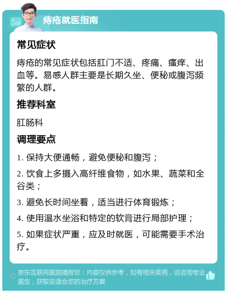 痔疮就医指南 常见症状 痔疮的常见症状包括肛门不适、疼痛、瘙痒、出血等。易感人群主要是长期久坐、便秘或腹泻频繁的人群。 推荐科室 肛肠科 调理要点 1. 保持大便通畅，避免便秘和腹泻； 2. 饮食上多摄入高纤维食物，如水果、蔬菜和全谷类； 3. 避免长时间坐着，适当进行体育锻炼； 4. 使用温水坐浴和特定的软膏进行局部护理； 5. 如果症状严重，应及时就医，可能需要手术治疗。