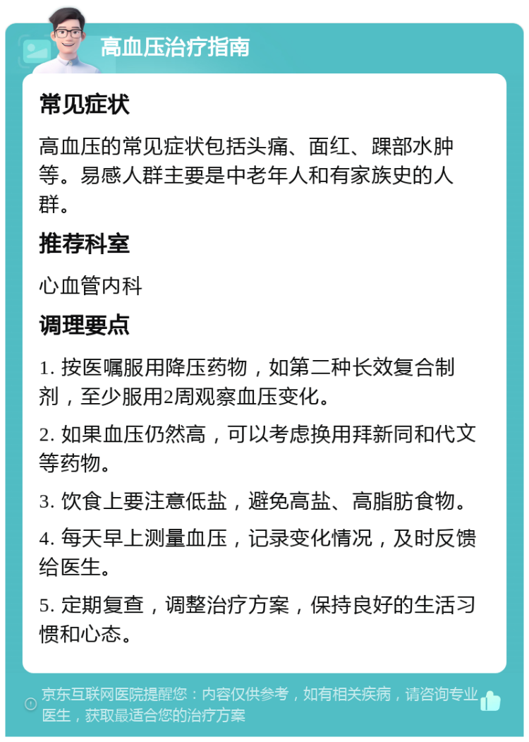 高血压治疗指南 常见症状 高血压的常见症状包括头痛、面红、踝部水肿等。易感人群主要是中老年人和有家族史的人群。 推荐科室 心血管内科 调理要点 1. 按医嘱服用降压药物，如第二种长效复合制剂，至少服用2周观察血压变化。 2. 如果血压仍然高，可以考虑换用拜新同和代文等药物。 3. 饮食上要注意低盐，避免高盐、高脂肪食物。 4. 每天早上测量血压，记录变化情况，及时反馈给医生。 5. 定期复查，调整治疗方案，保持良好的生活习惯和心态。