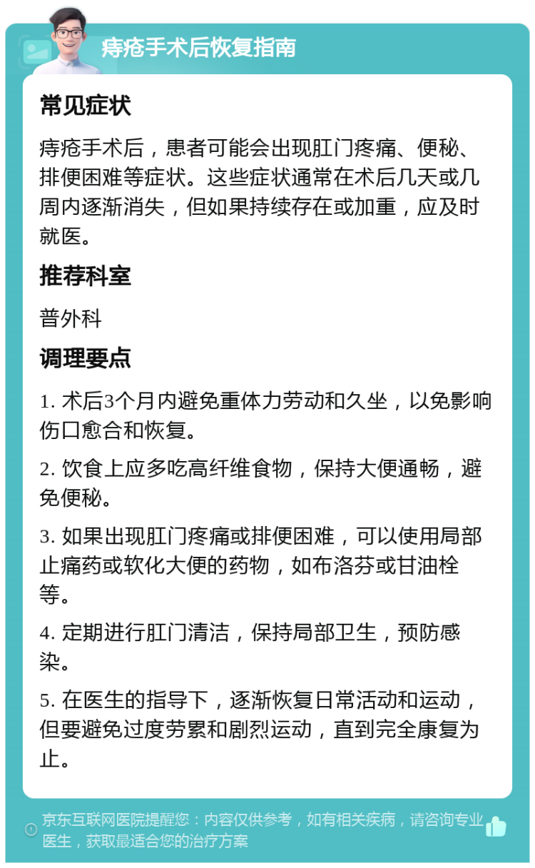 痔疮手术后恢复指南 常见症状 痔疮手术后，患者可能会出现肛门疼痛、便秘、排便困难等症状。这些症状通常在术后几天或几周内逐渐消失，但如果持续存在或加重，应及时就医。 推荐科室 普外科 调理要点 1. 术后3个月内避免重体力劳动和久坐，以免影响伤口愈合和恢复。 2. 饮食上应多吃高纤维食物，保持大便通畅，避免便秘。 3. 如果出现肛门疼痛或排便困难，可以使用局部止痛药或软化大便的药物，如布洛芬或甘油栓等。 4. 定期进行肛门清洁，保持局部卫生，预防感染。 5. 在医生的指导下，逐渐恢复日常活动和运动，但要避免过度劳累和剧烈运动，直到完全康复为止。