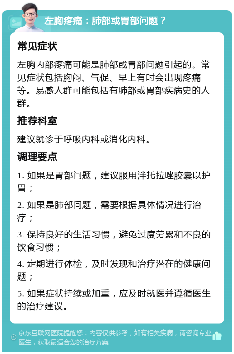 左胸疼痛：肺部或胃部问题？ 常见症状 左胸内部疼痛可能是肺部或胃部问题引起的。常见症状包括胸闷、气促、早上有时会出现疼痛等。易感人群可能包括有肺部或胃部疾病史的人群。 推荐科室 建议就诊于呼吸内科或消化内科。 调理要点 1. 如果是胃部问题，建议服用泮托拉唑胶囊以护胃； 2. 如果是肺部问题，需要根据具体情况进行治疗； 3. 保持良好的生活习惯，避免过度劳累和不良的饮食习惯； 4. 定期进行体检，及时发现和治疗潜在的健康问题； 5. 如果症状持续或加重，应及时就医并遵循医生的治疗建议。