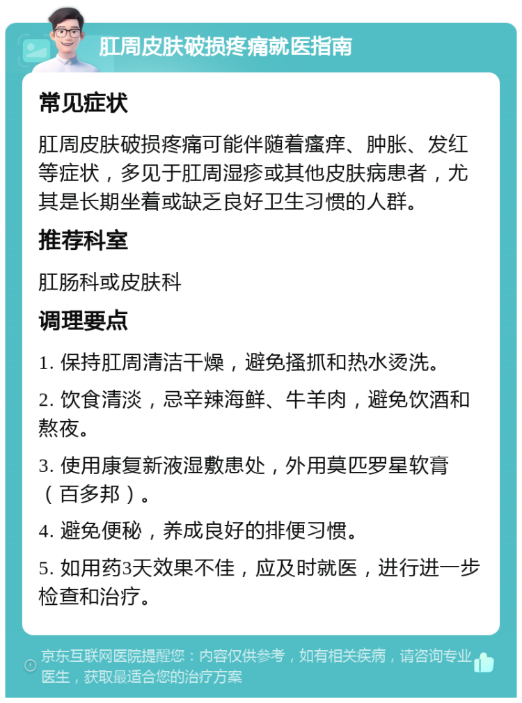 肛周皮肤破损疼痛就医指南 常见症状 肛周皮肤破损疼痛可能伴随着瘙痒、肿胀、发红等症状，多见于肛周湿疹或其他皮肤病患者，尤其是长期坐着或缺乏良好卫生习惯的人群。 推荐科室 肛肠科或皮肤科 调理要点 1. 保持肛周清洁干燥，避免搔抓和热水烫洗。 2. 饮食清淡，忌辛辣海鲜、牛羊肉，避免饮酒和熬夜。 3. 使用康复新液湿敷患处，外用莫匹罗星软膏（百多邦）。 4. 避免便秘，养成良好的排便习惯。 5. 如用药3天效果不佳，应及时就医，进行进一步检查和治疗。