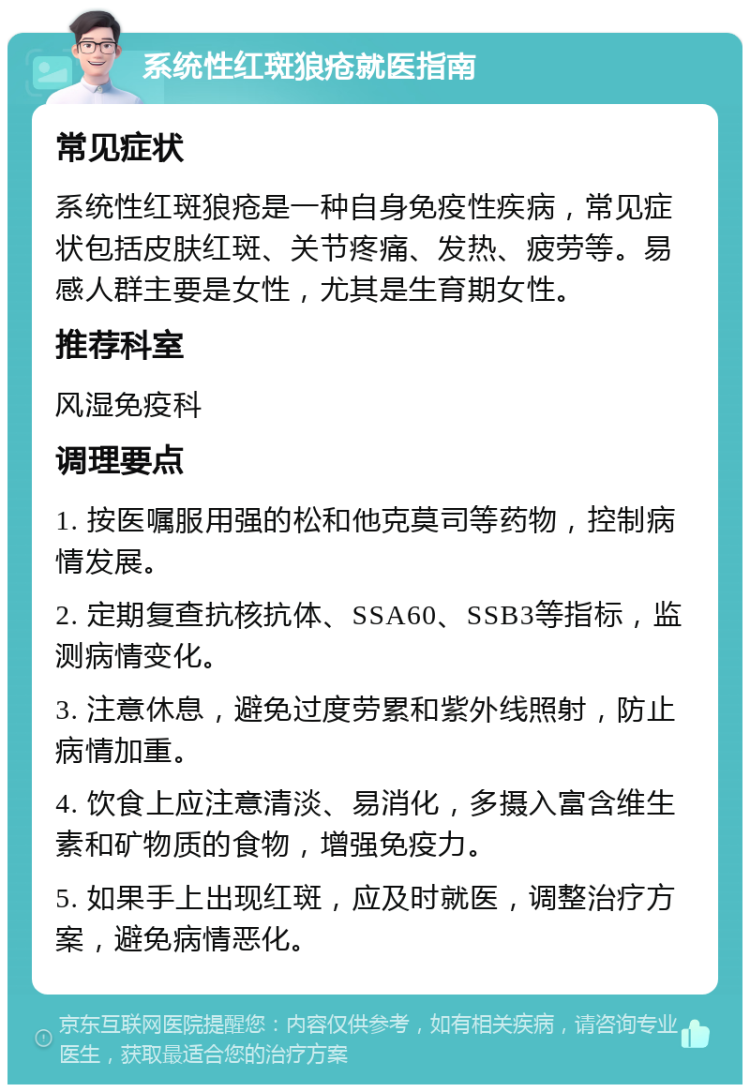 系统性红斑狼疮就医指南 常见症状 系统性红斑狼疮是一种自身免疫性疾病，常见症状包括皮肤红斑、关节疼痛、发热、疲劳等。易感人群主要是女性，尤其是生育期女性。 推荐科室 风湿免疫科 调理要点 1. 按医嘱服用强的松和他克莫司等药物，控制病情发展。 2. 定期复查抗核抗体、SSA60、SSB3等指标，监测病情变化。 3. 注意休息，避免过度劳累和紫外线照射，防止病情加重。 4. 饮食上应注意清淡、易消化，多摄入富含维生素和矿物质的食物，增强免疫力。 5. 如果手上出现红斑，应及时就医，调整治疗方案，避免病情恶化。