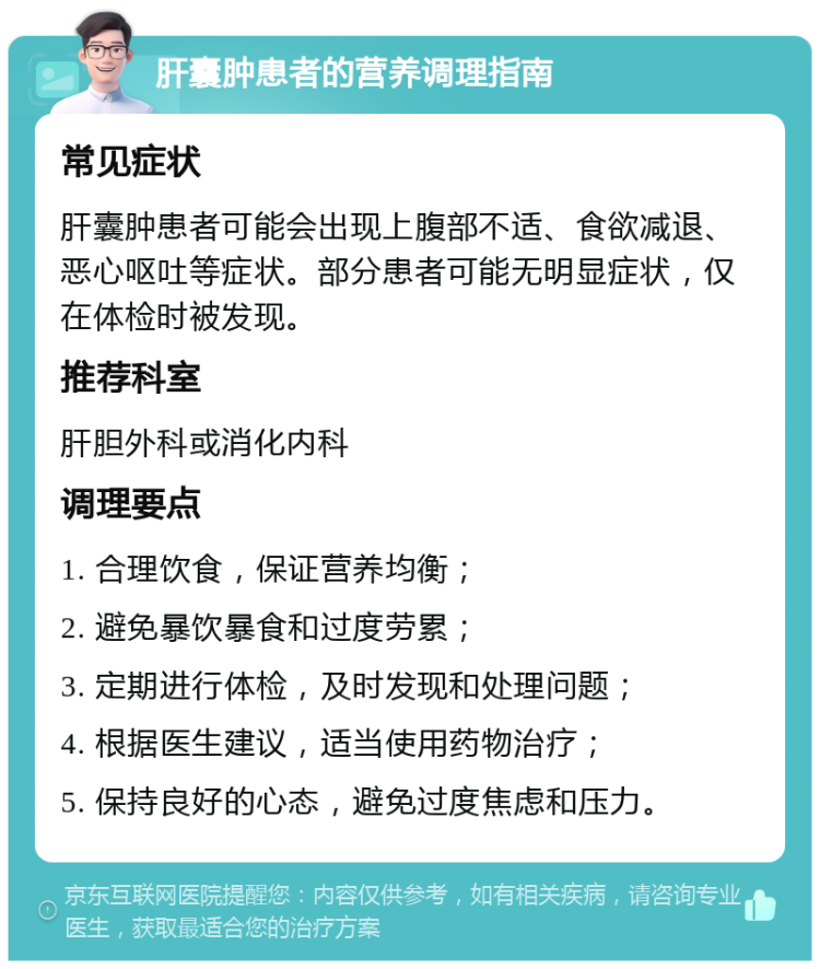 肝囊肿患者的营养调理指南 常见症状 肝囊肿患者可能会出现上腹部不适、食欲减退、恶心呕吐等症状。部分患者可能无明显症状，仅在体检时被发现。 推荐科室 肝胆外科或消化内科 调理要点 1. 合理饮食，保证营养均衡； 2. 避免暴饮暴食和过度劳累； 3. 定期进行体检，及时发现和处理问题； 4. 根据医生建议，适当使用药物治疗； 5. 保持良好的心态，避免过度焦虑和压力。