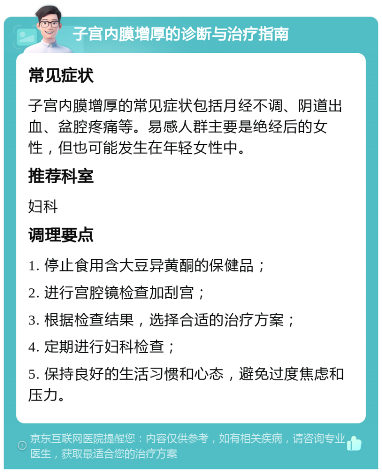 子宫内膜增厚的诊断与治疗指南 常见症状 子宫内膜增厚的常见症状包括月经不调、阴道出血、盆腔疼痛等。易感人群主要是绝经后的女性，但也可能发生在年轻女性中。 推荐科室 妇科 调理要点 1. 停止食用含大豆异黄酮的保健品； 2. 进行宫腔镜检查加刮宫； 3. 根据检查结果，选择合适的治疗方案； 4. 定期进行妇科检查； 5. 保持良好的生活习惯和心态，避免过度焦虑和压力。