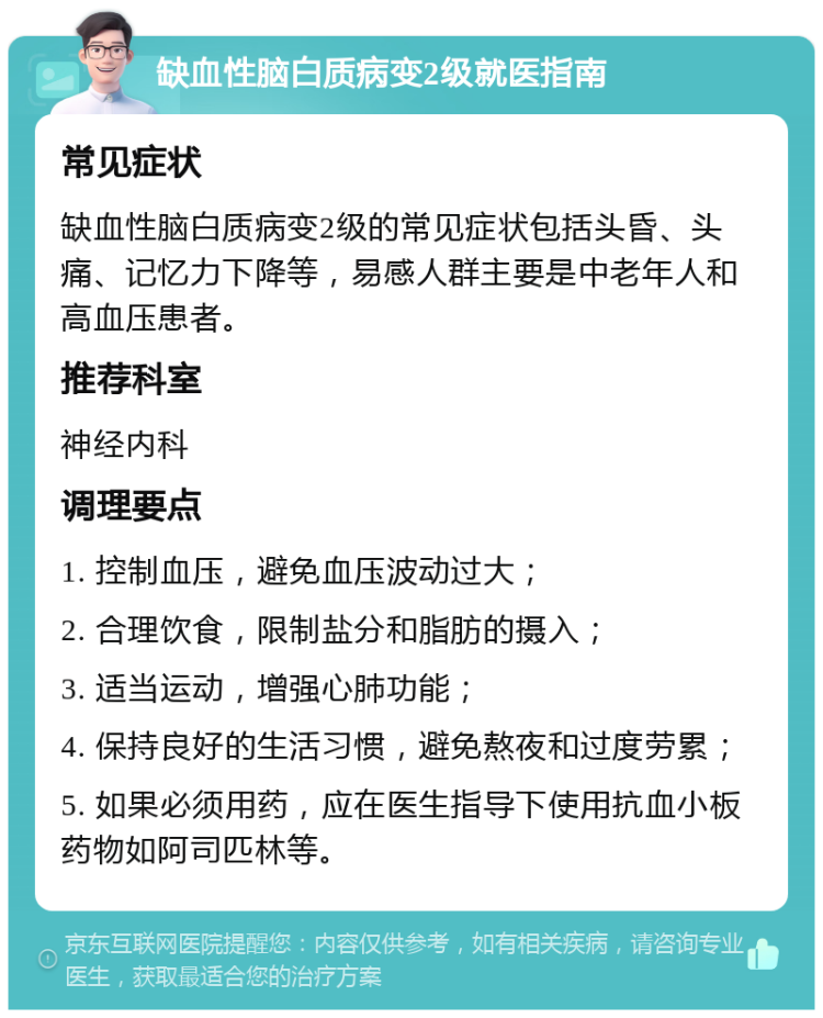 缺血性脑白质病变2级就医指南 常见症状 缺血性脑白质病变2级的常见症状包括头昏、头痛、记忆力下降等，易感人群主要是中老年人和高血压患者。 推荐科室 神经内科 调理要点 1. 控制血压，避免血压波动过大； 2. 合理饮食，限制盐分和脂肪的摄入； 3. 适当运动，增强心肺功能； 4. 保持良好的生活习惯，避免熬夜和过度劳累； 5. 如果必须用药，应在医生指导下使用抗血小板药物如阿司匹林等。