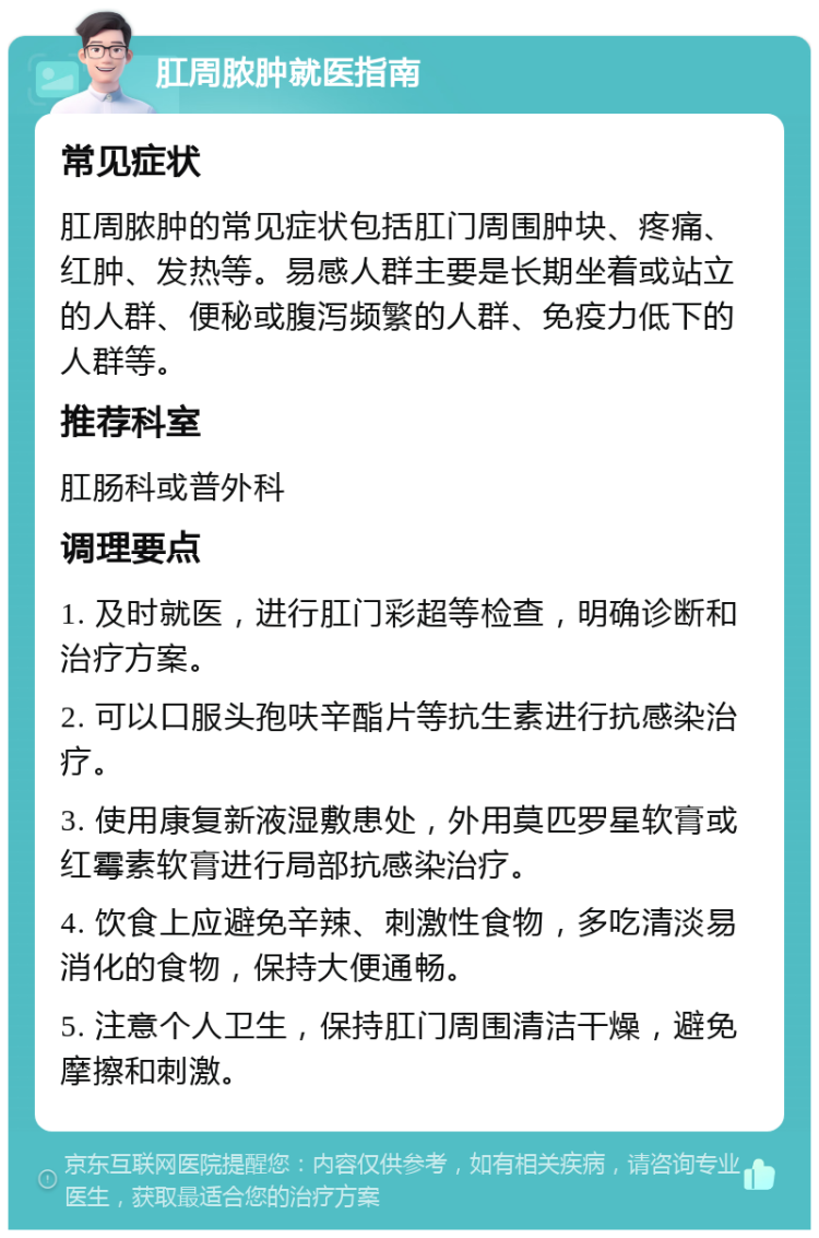 肛周脓肿就医指南 常见症状 肛周脓肿的常见症状包括肛门周围肿块、疼痛、红肿、发热等。易感人群主要是长期坐着或站立的人群、便秘或腹泻频繁的人群、免疫力低下的人群等。 推荐科室 肛肠科或普外科 调理要点 1. 及时就医，进行肛门彩超等检查，明确诊断和治疗方案。 2. 可以口服头孢呋辛酯片等抗生素进行抗感染治疗。 3. 使用康复新液湿敷患处，外用莫匹罗星软膏或红霉素软膏进行局部抗感染治疗。 4. 饮食上应避免辛辣、刺激性食物，多吃清淡易消化的食物，保持大便通畅。 5. 注意个人卫生，保持肛门周围清洁干燥，避免摩擦和刺激。