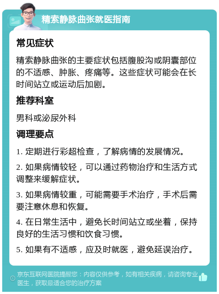 精索静脉曲张就医指南 常见症状 精索静脉曲张的主要症状包括腹股沟或阴囊部位的不适感、肿胀、疼痛等。这些症状可能会在长时间站立或运动后加剧。 推荐科室 男科或泌尿外科 调理要点 1. 定期进行彩超检查，了解病情的发展情况。 2. 如果病情较轻，可以通过药物治疗和生活方式调整来缓解症状。 3. 如果病情较重，可能需要手术治疗，手术后需要注意休息和恢复。 4. 在日常生活中，避免长时间站立或坐着，保持良好的生活习惯和饮食习惯。 5. 如果有不适感，应及时就医，避免延误治疗。