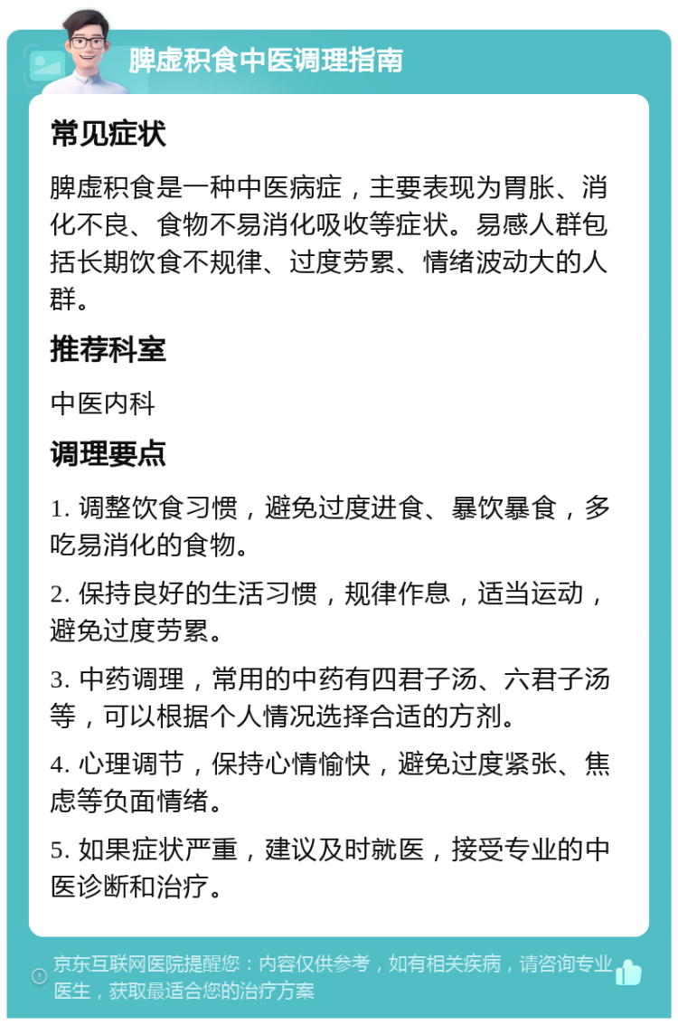 脾虚积食中医调理指南 常见症状 脾虚积食是一种中医病症，主要表现为胃胀、消化不良、食物不易消化吸收等症状。易感人群包括长期饮食不规律、过度劳累、情绪波动大的人群。 推荐科室 中医内科 调理要点 1. 调整饮食习惯，避免过度进食、暴饮暴食，多吃易消化的食物。 2. 保持良好的生活习惯，规律作息，适当运动，避免过度劳累。 3. 中药调理，常用的中药有四君子汤、六君子汤等，可以根据个人情况选择合适的方剂。 4. 心理调节，保持心情愉快，避免过度紧张、焦虑等负面情绪。 5. 如果症状严重，建议及时就医，接受专业的中医诊断和治疗。