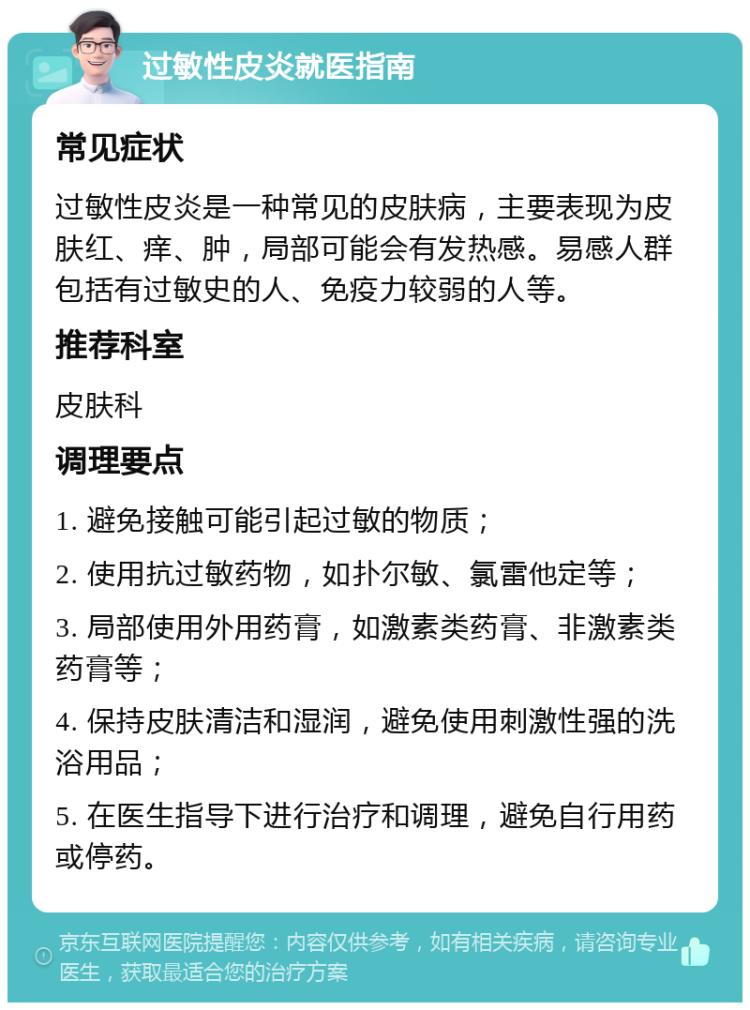 过敏性皮炎就医指南 常见症状 过敏性皮炎是一种常见的皮肤病，主要表现为皮肤红、痒、肿，局部可能会有发热感。易感人群包括有过敏史的人、免疫力较弱的人等。 推荐科室 皮肤科 调理要点 1. 避免接触可能引起过敏的物质； 2. 使用抗过敏药物，如扑尔敏、氯雷他定等； 3. 局部使用外用药膏，如激素类药膏、非激素类药膏等； 4. 保持皮肤清洁和湿润，避免使用刺激性强的洗浴用品； 5. 在医生指导下进行治疗和调理，避免自行用药或停药。