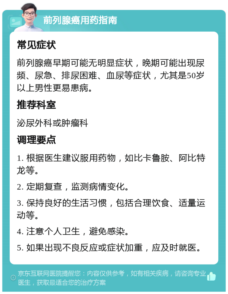 前列腺癌用药指南 常见症状 前列腺癌早期可能无明显症状，晚期可能出现尿频、尿急、排尿困难、血尿等症状，尤其是50岁以上男性更易患病。 推荐科室 泌尿外科或肿瘤科 调理要点 1. 根据医生建议服用药物，如比卡鲁胺、阿比特龙等。 2. 定期复查，监测病情变化。 3. 保持良好的生活习惯，包括合理饮食、适量运动等。 4. 注意个人卫生，避免感染。 5. 如果出现不良反应或症状加重，应及时就医。