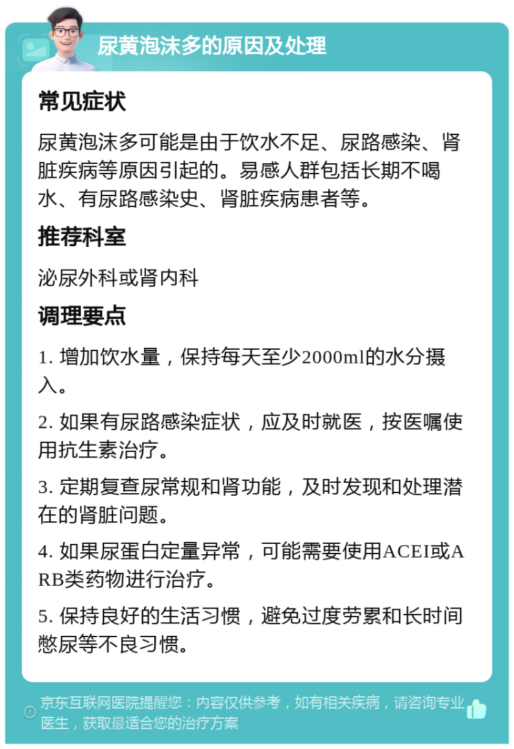 尿黄泡沫多的原因及处理 常见症状 尿黄泡沫多可能是由于饮水不足、尿路感染、肾脏疾病等原因引起的。易感人群包括长期不喝水、有尿路感染史、肾脏疾病患者等。 推荐科室 泌尿外科或肾内科 调理要点 1. 增加饮水量，保持每天至少2000ml的水分摄入。 2. 如果有尿路感染症状，应及时就医，按医嘱使用抗生素治疗。 3. 定期复查尿常规和肾功能，及时发现和处理潜在的肾脏问题。 4. 如果尿蛋白定量异常，可能需要使用ACEI或ARB类药物进行治疗。 5. 保持良好的生活习惯，避免过度劳累和长时间憋尿等不良习惯。