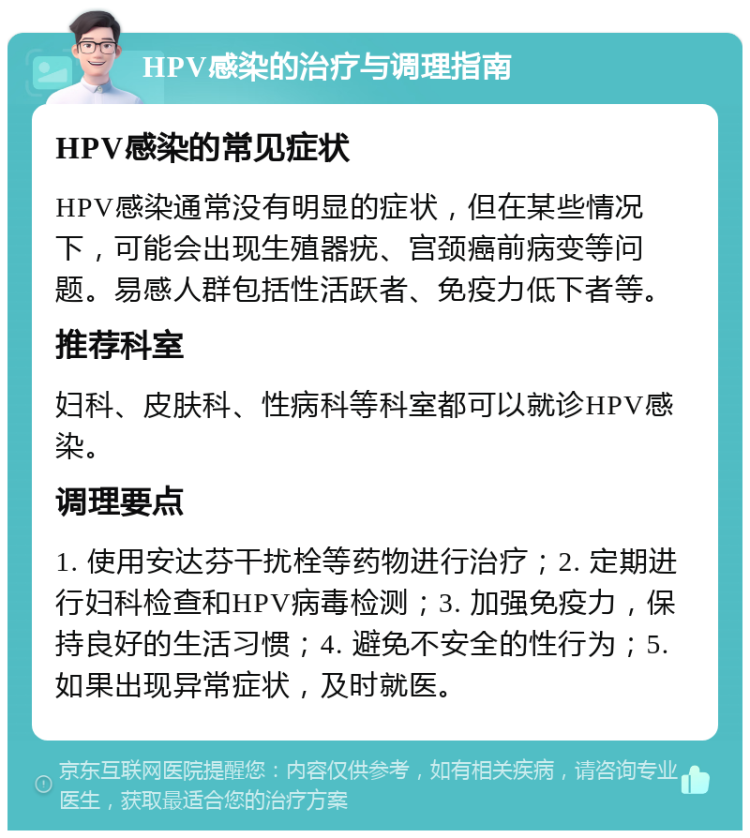 HPV感染的治疗与调理指南 HPV感染的常见症状 HPV感染通常没有明显的症状，但在某些情况下，可能会出现生殖器疣、宫颈癌前病变等问题。易感人群包括性活跃者、免疫力低下者等。 推荐科室 妇科、皮肤科、性病科等科室都可以就诊HPV感染。 调理要点 1. 使用安达芬干扰栓等药物进行治疗；2. 定期进行妇科检查和HPV病毒检测；3. 加强免疫力，保持良好的生活习惯；4. 避免不安全的性行为；5. 如果出现异常症状，及时就医。