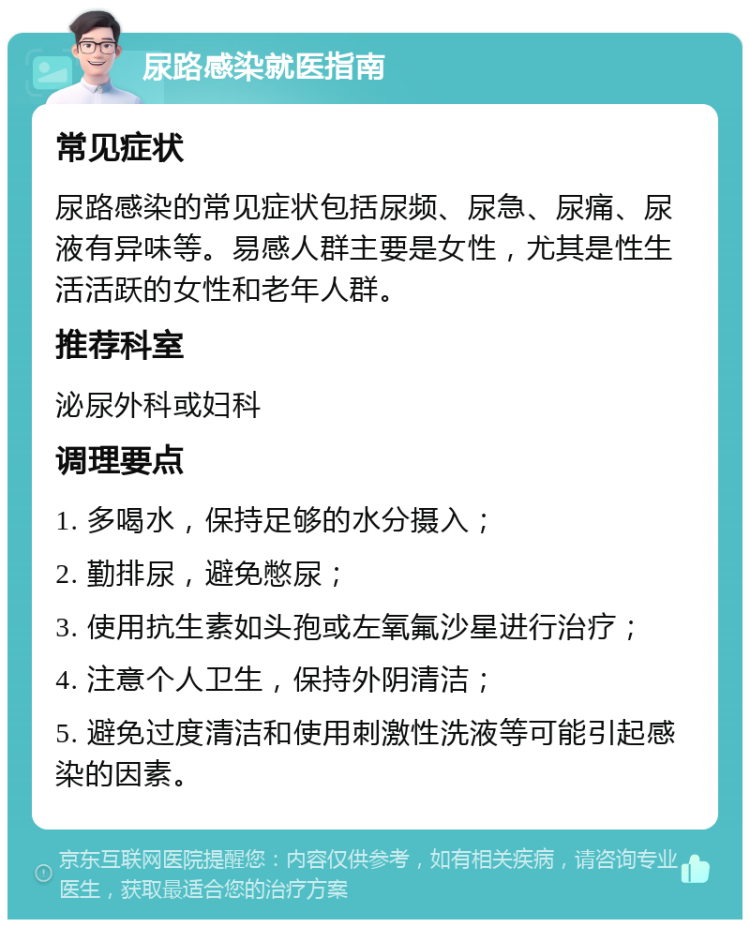 尿路感染就医指南 常见症状 尿路感染的常见症状包括尿频、尿急、尿痛、尿液有异味等。易感人群主要是女性，尤其是性生活活跃的女性和老年人群。 推荐科室 泌尿外科或妇科 调理要点 1. 多喝水，保持足够的水分摄入； 2. 勤排尿，避免憋尿； 3. 使用抗生素如头孢或左氧氟沙星进行治疗； 4. 注意个人卫生，保持外阴清洁； 5. 避免过度清洁和使用刺激性洗液等可能引起感染的因素。